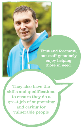 First and foremost our staff genuinely enjoy helping those in need. They also have the skills and qualifications to ensure they do a great job of supporting ans caring for vulnerable people.