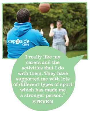 I really like my carers and the activities that I do with them. They have supported me with lots of different types of sport which has made me a stronger person.(Steven)