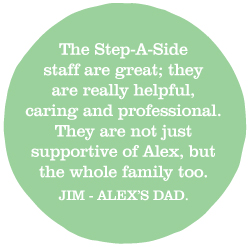 The Step-a-Side staff are great; they are really helpful, caring and professional. They are not just supportive of Alex, but the whole family too. (Jim - Alex's dad.)